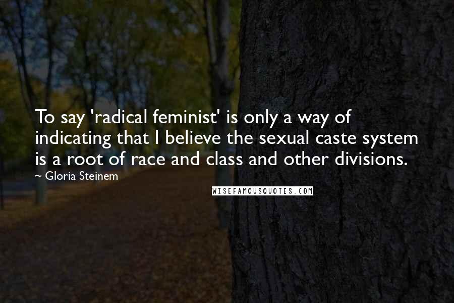 Gloria Steinem Quotes: To say 'radical feminist' is only a way of indicating that I believe the sexual caste system is a root of race and class and other divisions.