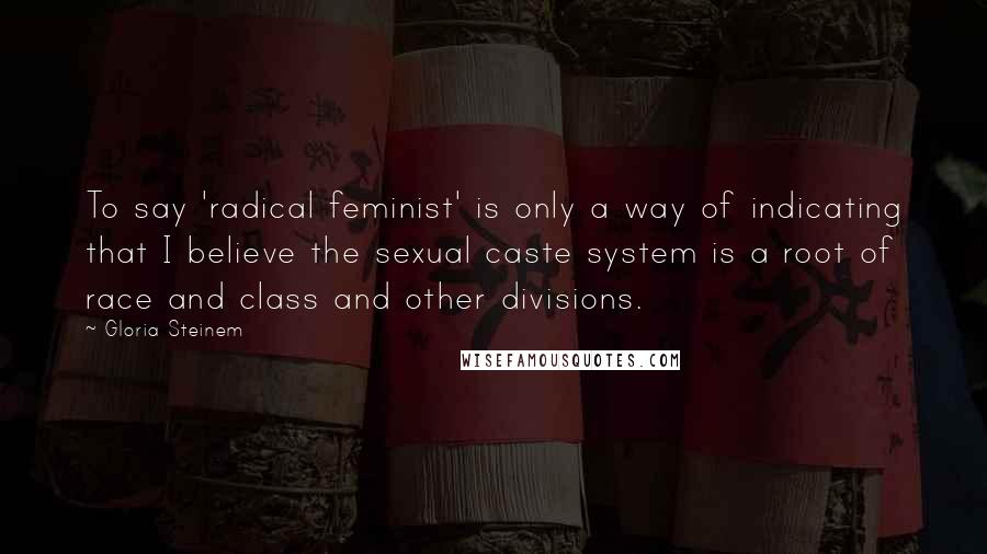 Gloria Steinem Quotes: To say 'radical feminist' is only a way of indicating that I believe the sexual caste system is a root of race and class and other divisions.