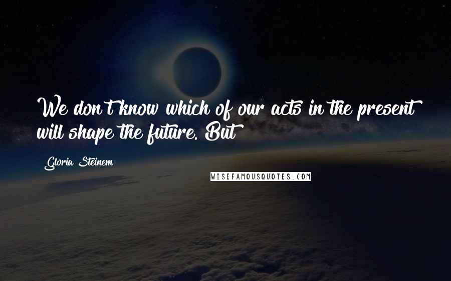 Gloria Steinem Quotes: We don't know which of our acts in the present will shape the future. But