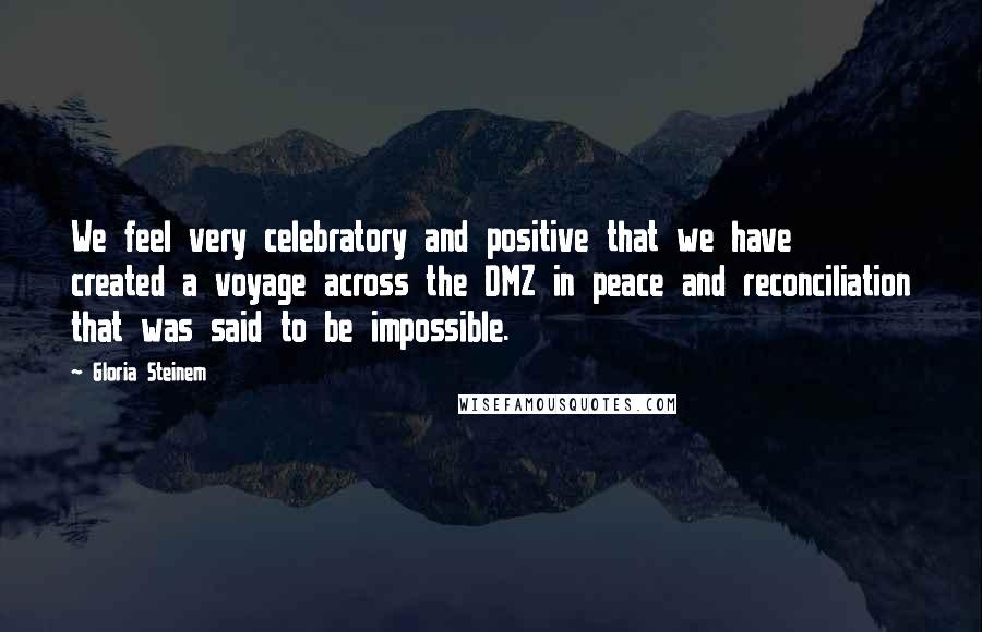 Gloria Steinem Quotes: We feel very celebratory and positive that we have created a voyage across the DMZ in peace and reconciliation that was said to be impossible.