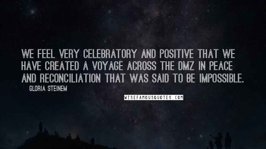 Gloria Steinem Quotes: We feel very celebratory and positive that we have created a voyage across the DMZ in peace and reconciliation that was said to be impossible.