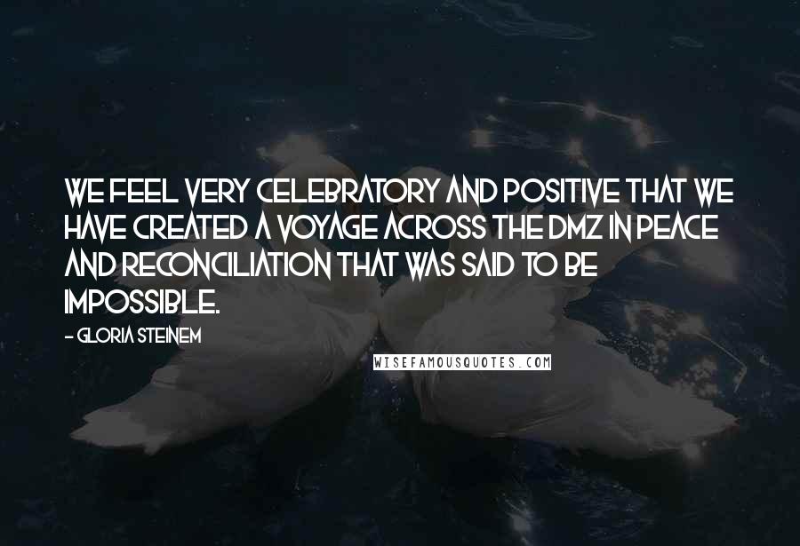 Gloria Steinem Quotes: We feel very celebratory and positive that we have created a voyage across the DMZ in peace and reconciliation that was said to be impossible.