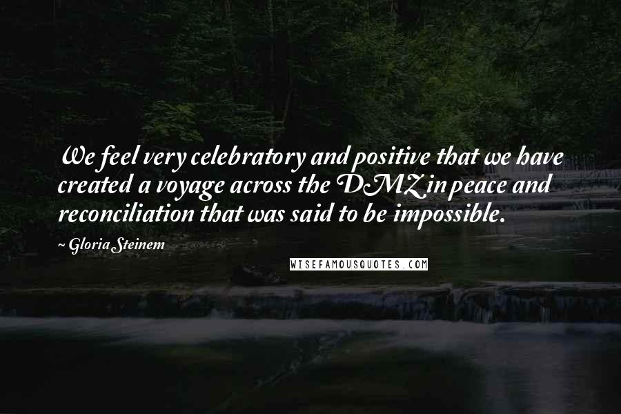 Gloria Steinem Quotes: We feel very celebratory and positive that we have created a voyage across the DMZ in peace and reconciliation that was said to be impossible.