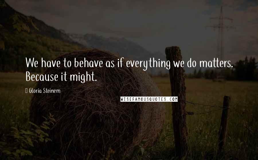 Gloria Steinem Quotes: We have to behave as if everything we do matters. Because it might.