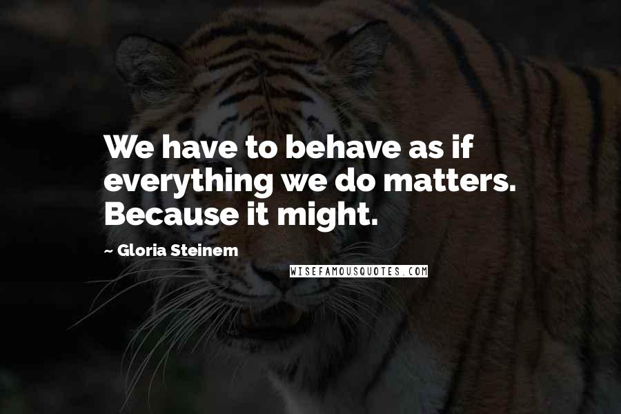 Gloria Steinem Quotes: We have to behave as if everything we do matters. Because it might.