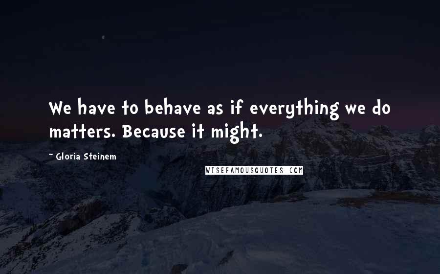Gloria Steinem Quotes: We have to behave as if everything we do matters. Because it might.