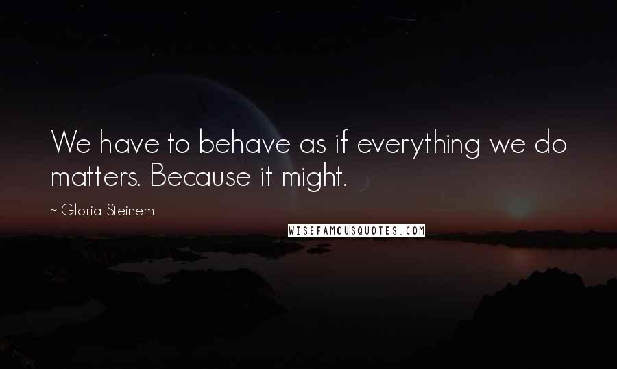 Gloria Steinem Quotes: We have to behave as if everything we do matters. Because it might.