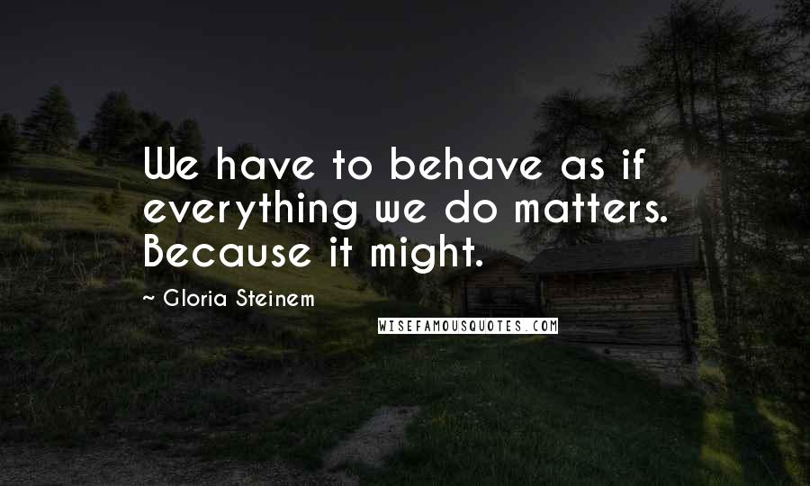 Gloria Steinem Quotes: We have to behave as if everything we do matters. Because it might.