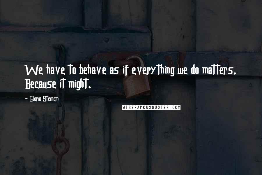 Gloria Steinem Quotes: We have to behave as if everything we do matters. Because it might.