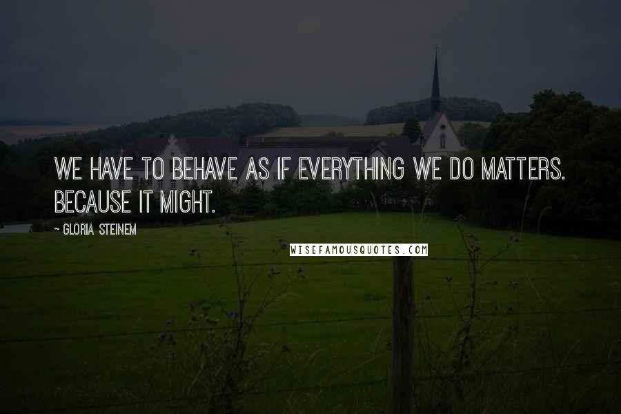 Gloria Steinem Quotes: We have to behave as if everything we do matters. Because it might.