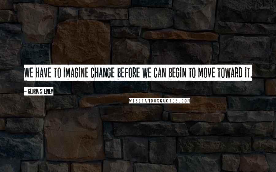 Gloria Steinem Quotes: We have to imagine change before we can begin to move toward it.