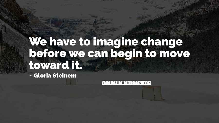 Gloria Steinem Quotes: We have to imagine change before we can begin to move toward it.