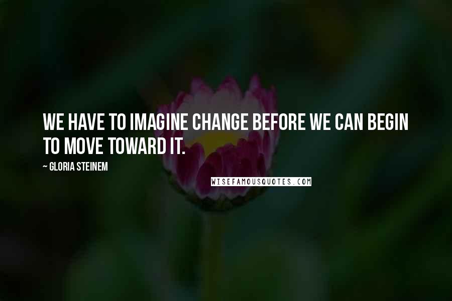 Gloria Steinem Quotes: We have to imagine change before we can begin to move toward it.