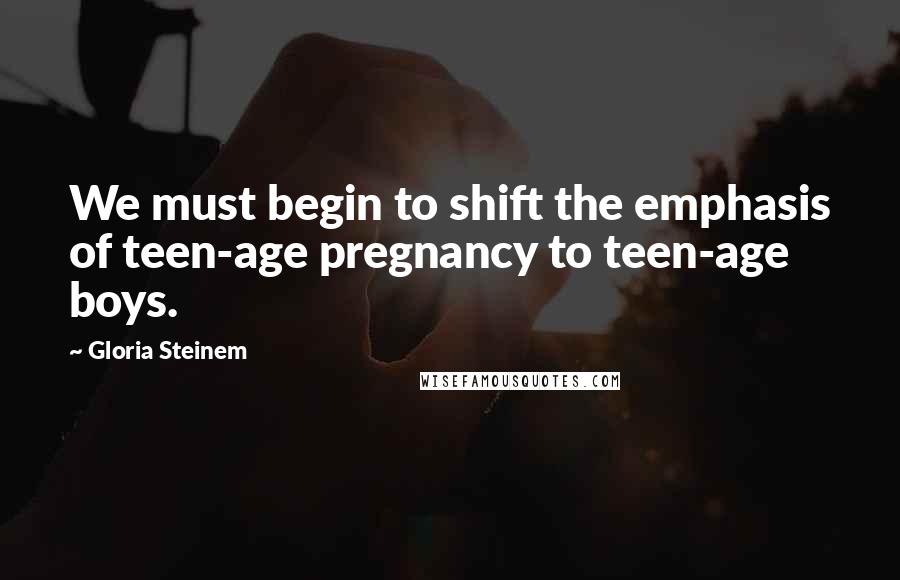 Gloria Steinem Quotes: We must begin to shift the emphasis of teen-age pregnancy to teen-age boys.