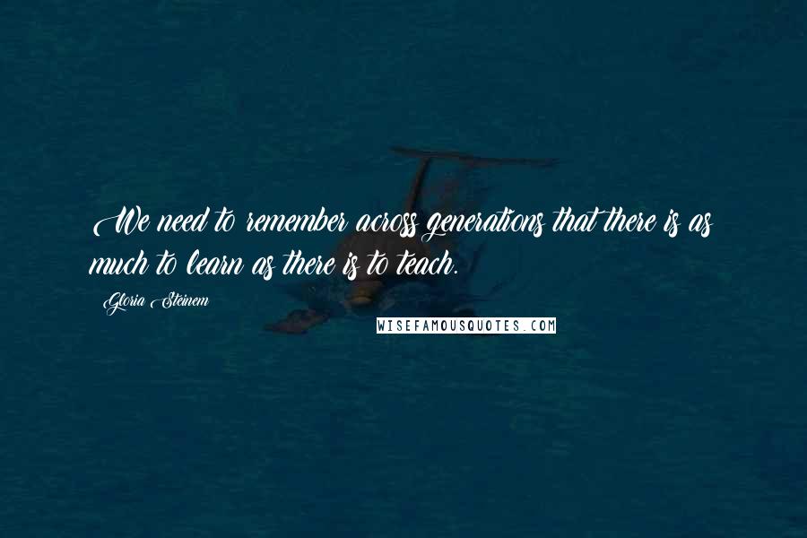 Gloria Steinem Quotes: We need to remember across generations that there is as much to learn as there is to teach.