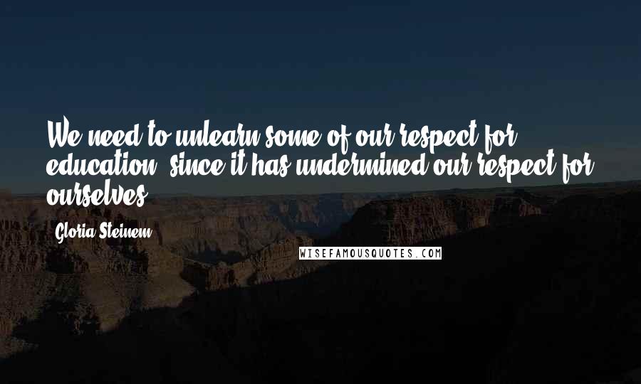 Gloria Steinem Quotes: We need to unlearn some of our respect for education, since it has undermined our respect for ourselves.