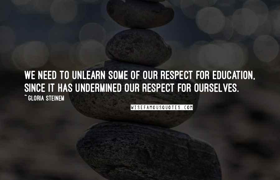 Gloria Steinem Quotes: We need to unlearn some of our respect for education, since it has undermined our respect for ourselves.