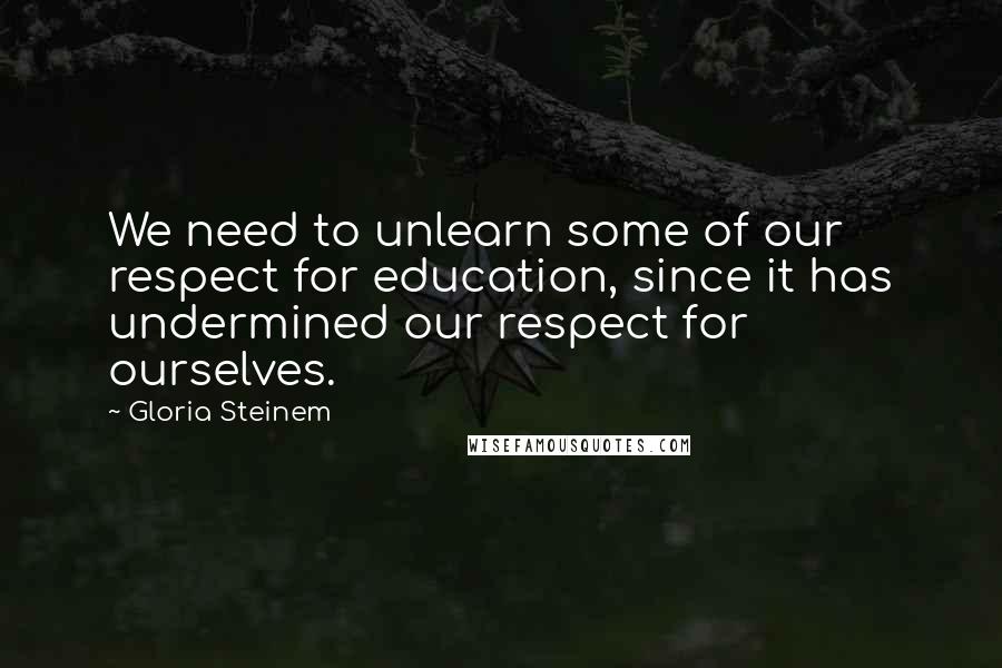 Gloria Steinem Quotes: We need to unlearn some of our respect for education, since it has undermined our respect for ourselves.