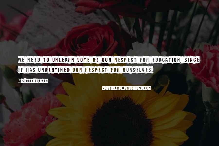 Gloria Steinem Quotes: We need to unlearn some of our respect for education, since it has undermined our respect for ourselves.