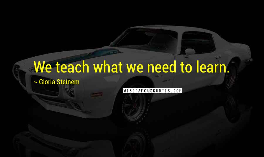 Gloria Steinem Quotes: We teach what we need to learn.