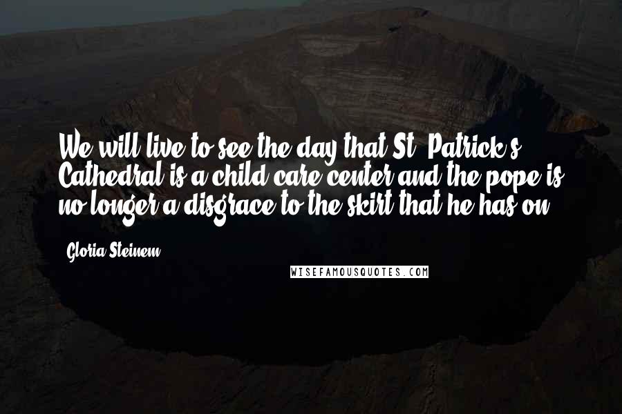 Gloria Steinem Quotes: We will live to see the day that St. Patrick's Cathedral is a child-care center and the pope is no longer a disgrace to the skirt that he has on.