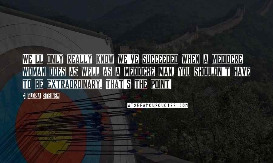 Gloria Steinem Quotes: We'll only really know we've succeeded when a mediocre woman does as well as a mediocre man. You shouldn't have to be extraordinary. That's the point!