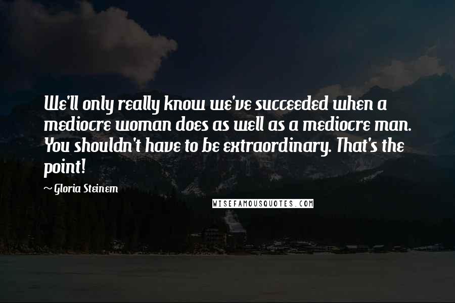 Gloria Steinem Quotes: We'll only really know we've succeeded when a mediocre woman does as well as a mediocre man. You shouldn't have to be extraordinary. That's the point!