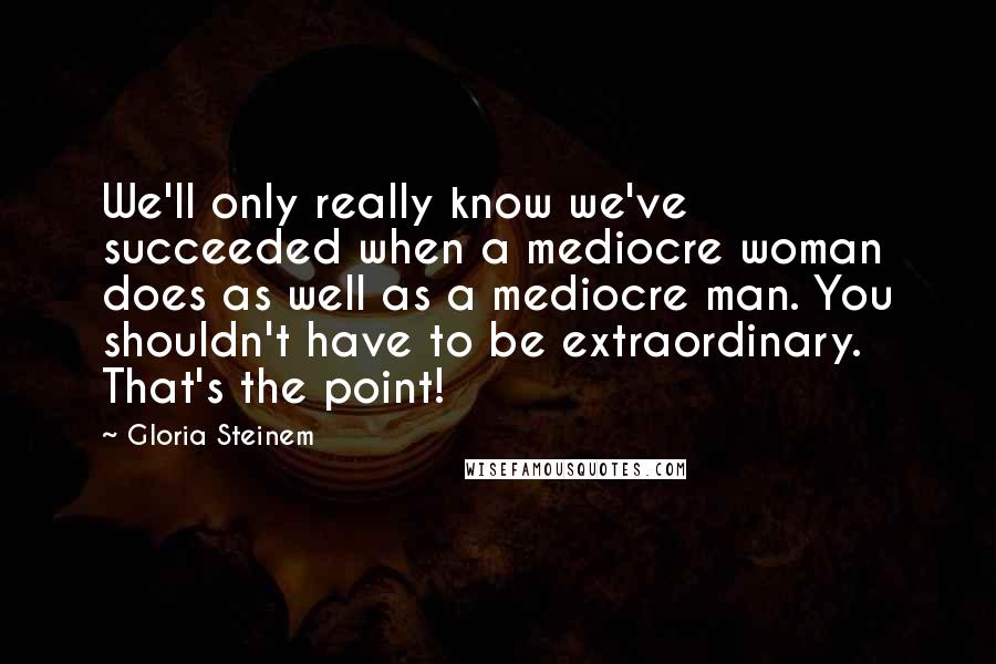 Gloria Steinem Quotes: We'll only really know we've succeeded when a mediocre woman does as well as a mediocre man. You shouldn't have to be extraordinary. That's the point!