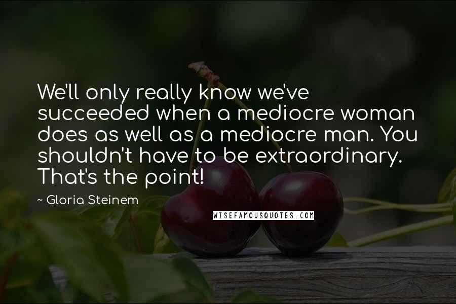 Gloria Steinem Quotes: We'll only really know we've succeeded when a mediocre woman does as well as a mediocre man. You shouldn't have to be extraordinary. That's the point!