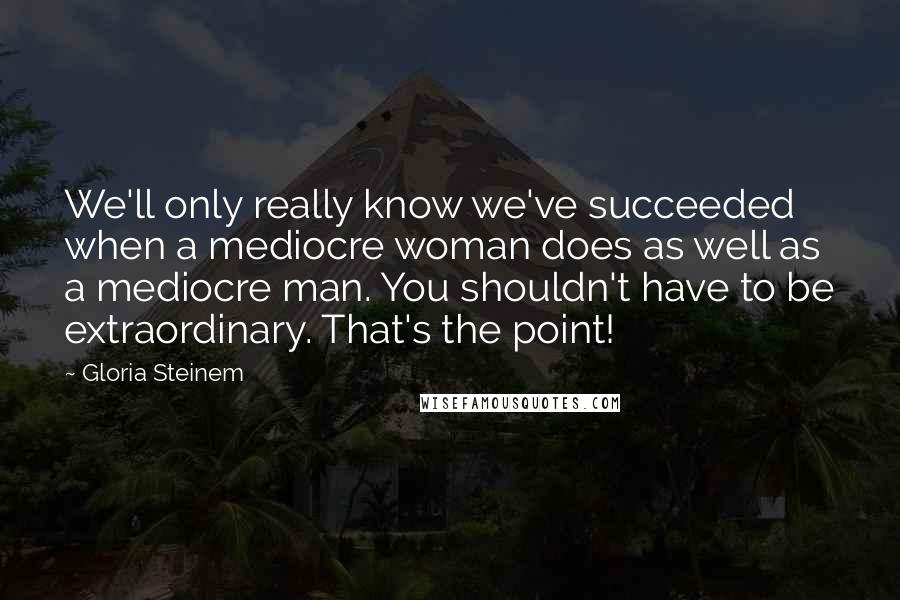 Gloria Steinem Quotes: We'll only really know we've succeeded when a mediocre woman does as well as a mediocre man. You shouldn't have to be extraordinary. That's the point!