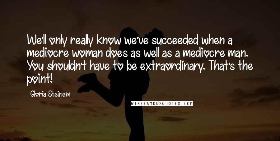 Gloria Steinem Quotes: We'll only really know we've succeeded when a mediocre woman does as well as a mediocre man. You shouldn't have to be extraordinary. That's the point!