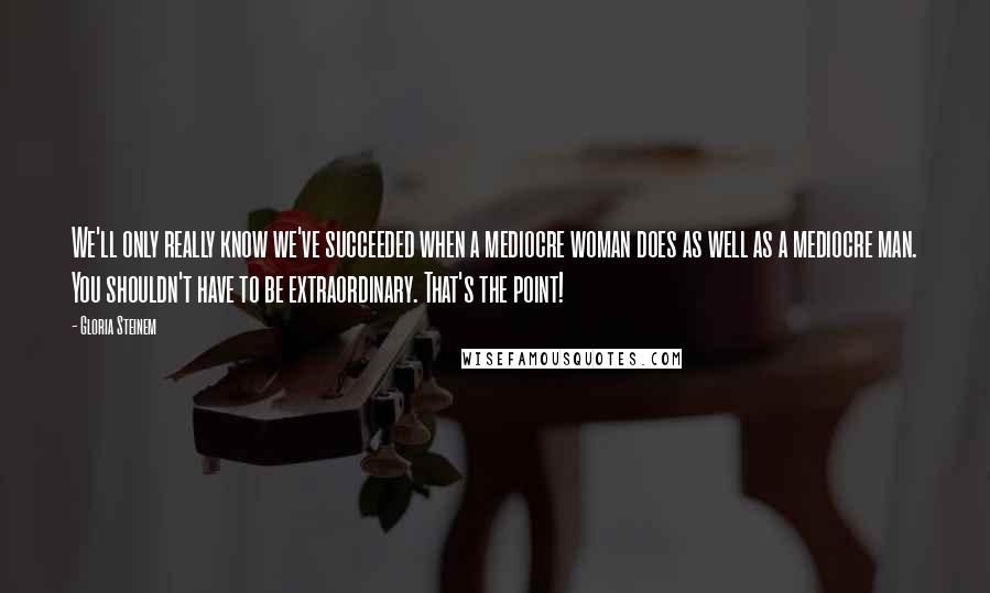 Gloria Steinem Quotes: We'll only really know we've succeeded when a mediocre woman does as well as a mediocre man. You shouldn't have to be extraordinary. That's the point!