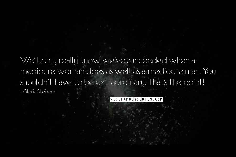 Gloria Steinem Quotes: We'll only really know we've succeeded when a mediocre woman does as well as a mediocre man. You shouldn't have to be extraordinary. That's the point!