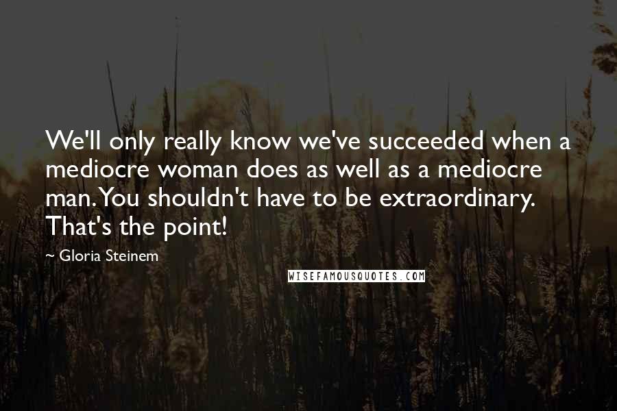 Gloria Steinem Quotes: We'll only really know we've succeeded when a mediocre woman does as well as a mediocre man. You shouldn't have to be extraordinary. That's the point!