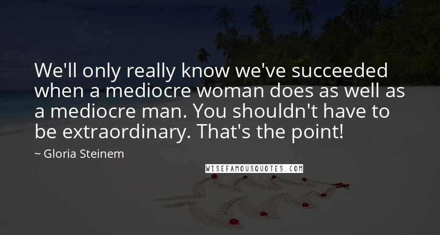 Gloria Steinem Quotes: We'll only really know we've succeeded when a mediocre woman does as well as a mediocre man. You shouldn't have to be extraordinary. That's the point!