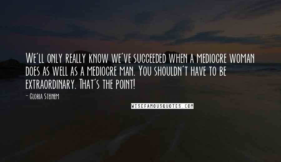 Gloria Steinem Quotes: We'll only really know we've succeeded when a mediocre woman does as well as a mediocre man. You shouldn't have to be extraordinary. That's the point!