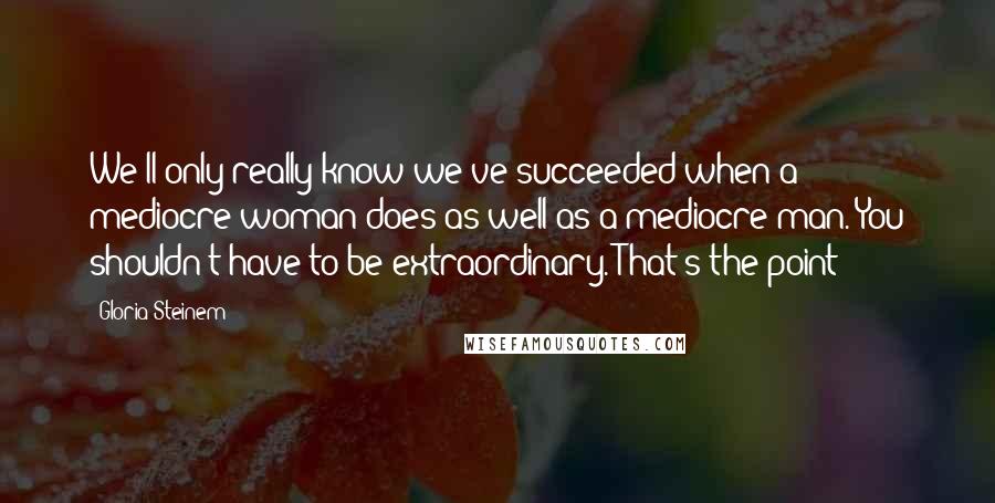 Gloria Steinem Quotes: We'll only really know we've succeeded when a mediocre woman does as well as a mediocre man. You shouldn't have to be extraordinary. That's the point!