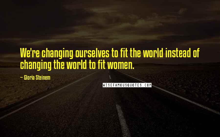Gloria Steinem Quotes: We're changing ourselves to fit the world instead of changing the world to fit women.