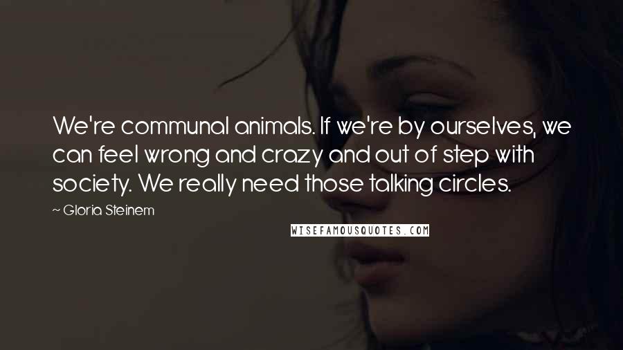 Gloria Steinem Quotes: We're communal animals. If we're by ourselves, we can feel wrong and crazy and out of step with society. We really need those talking circles.