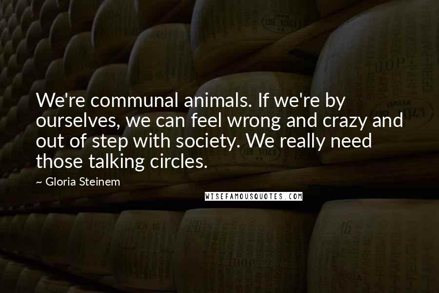 Gloria Steinem Quotes: We're communal animals. If we're by ourselves, we can feel wrong and crazy and out of step with society. We really need those talking circles.