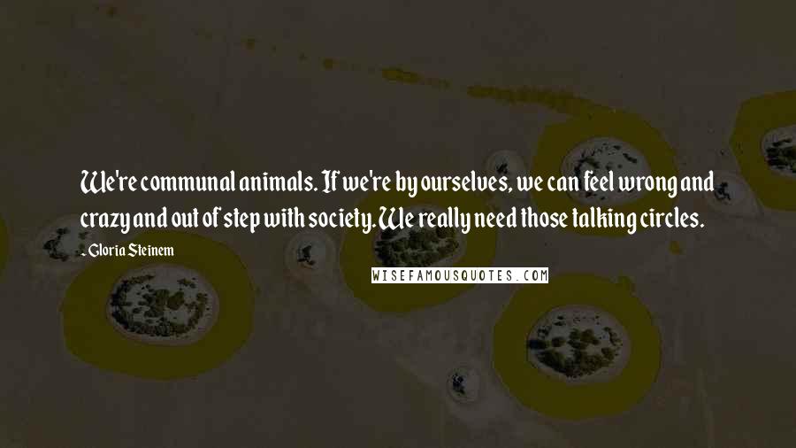 Gloria Steinem Quotes: We're communal animals. If we're by ourselves, we can feel wrong and crazy and out of step with society. We really need those talking circles.