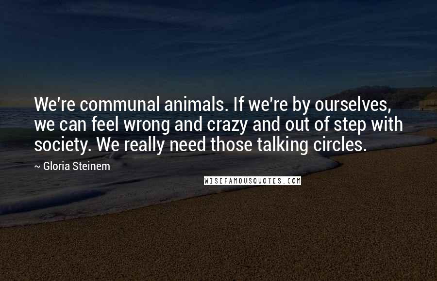 Gloria Steinem Quotes: We're communal animals. If we're by ourselves, we can feel wrong and crazy and out of step with society. We really need those talking circles.