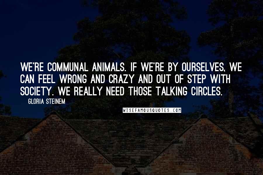 Gloria Steinem Quotes: We're communal animals. If we're by ourselves, we can feel wrong and crazy and out of step with society. We really need those talking circles.