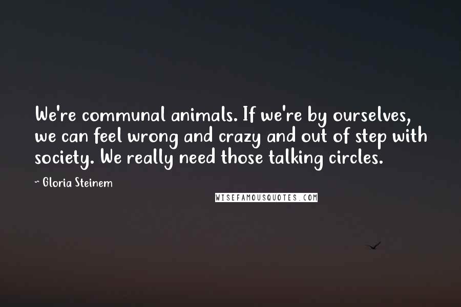 Gloria Steinem Quotes: We're communal animals. If we're by ourselves, we can feel wrong and crazy and out of step with society. We really need those talking circles.