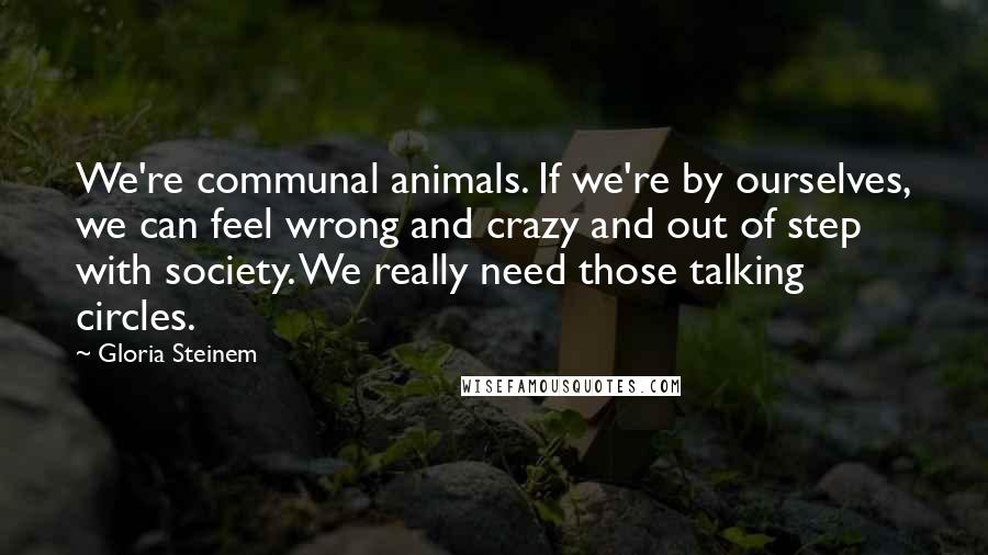 Gloria Steinem Quotes: We're communal animals. If we're by ourselves, we can feel wrong and crazy and out of step with society. We really need those talking circles.