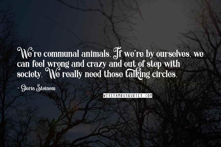 Gloria Steinem Quotes: We're communal animals. If we're by ourselves, we can feel wrong and crazy and out of step with society. We really need those talking circles.