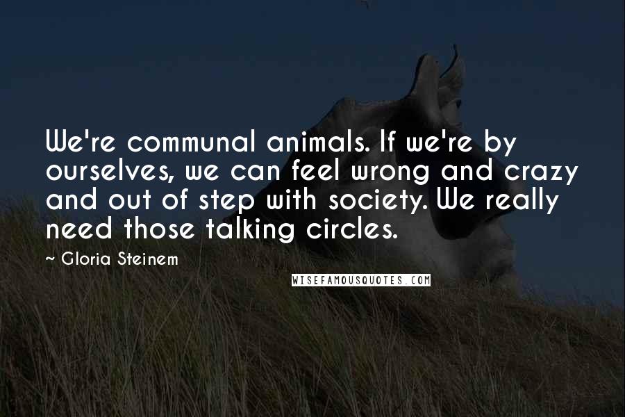 Gloria Steinem Quotes: We're communal animals. If we're by ourselves, we can feel wrong and crazy and out of step with society. We really need those talking circles.