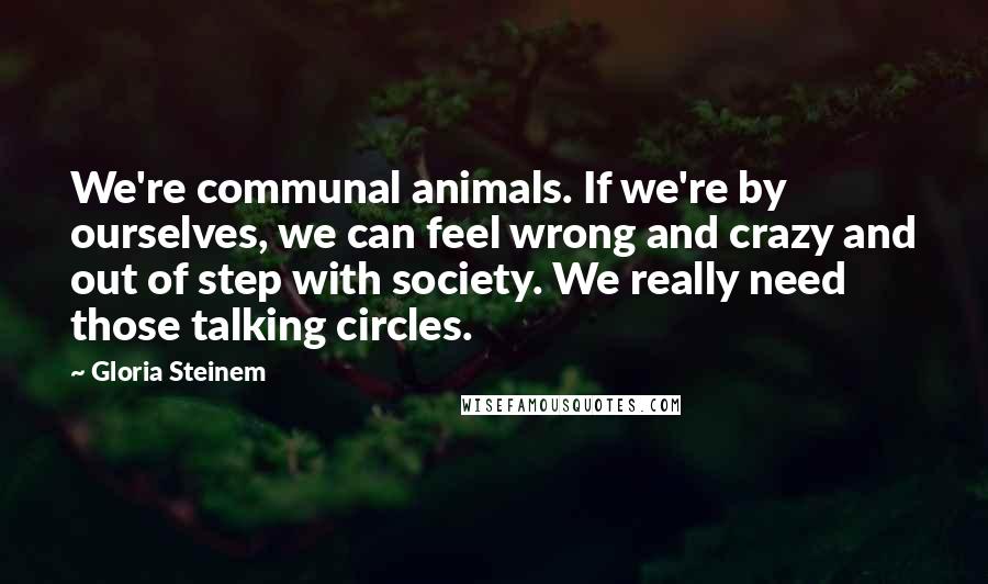 Gloria Steinem Quotes: We're communal animals. If we're by ourselves, we can feel wrong and crazy and out of step with society. We really need those talking circles.