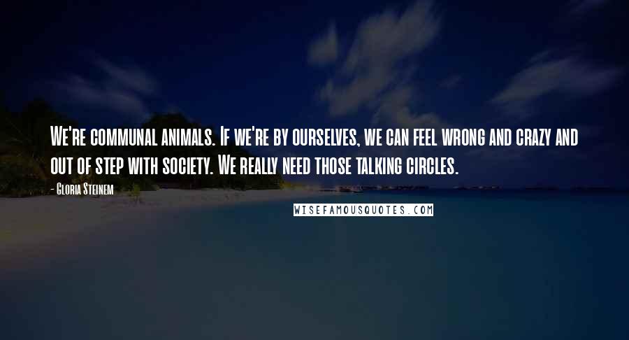 Gloria Steinem Quotes: We're communal animals. If we're by ourselves, we can feel wrong and crazy and out of step with society. We really need those talking circles.