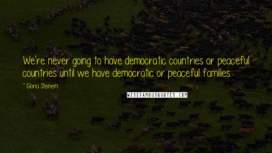 Gloria Steinem Quotes: We're never going to have democratic countries or peaceful countries until we have democratic or peaceful families.